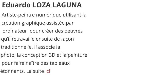 Eduardo LOZA LAGUNA Artiste-peintre numérique utilisant la  création graphique assistée par  ordinateur  pour créer des oeuvres  qu’il retravaille ensuite de façon  traditionnelle. Il associe la  photo, la conception 3D et la peinture  pour faire naître des tableaux  étonnants. La suite ici